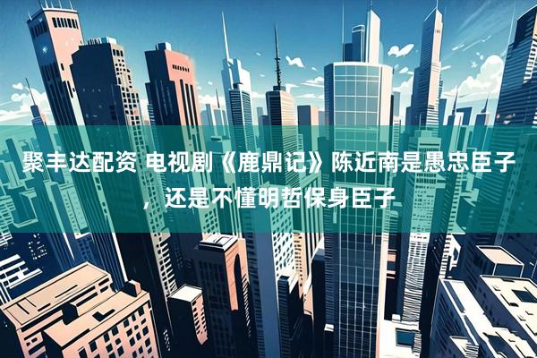 聚丰达配资 电视剧《鹿鼎记》陈近南是愚忠臣子，还是不懂明哲保身臣子