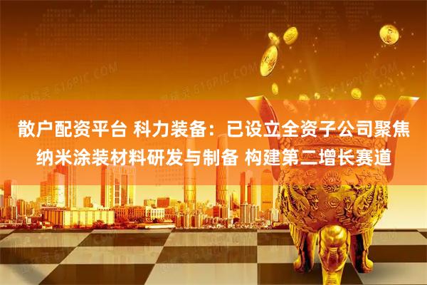 散户配资平台 科力装备：已设立全资子公司聚焦纳米涂装材料研发与制备 构建第二增长赛道