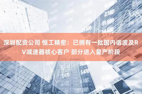 深圳配资公司 恒工精密：已拥有一批国内谐波及RV减速器核心客户 部分进入量产阶段