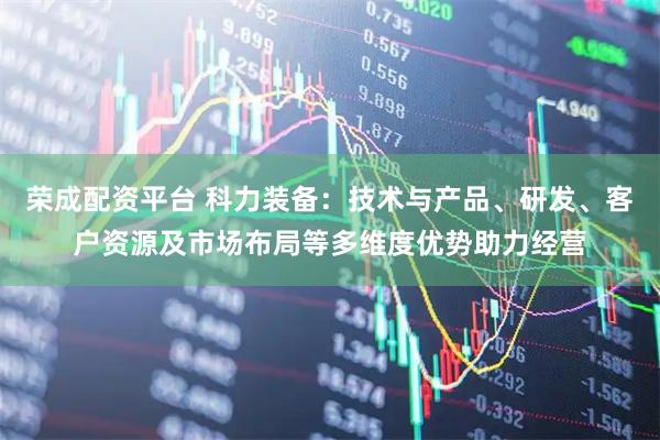 荣成配资平台 科力装备：技术与产品、研发、客户资源及市场布局等多维度优势助力经营