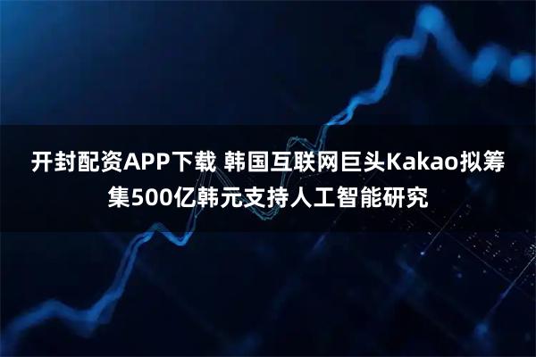 开封配资APP下载 韩国互联网巨头Kakao拟筹集500亿韩元支持人工智能研究