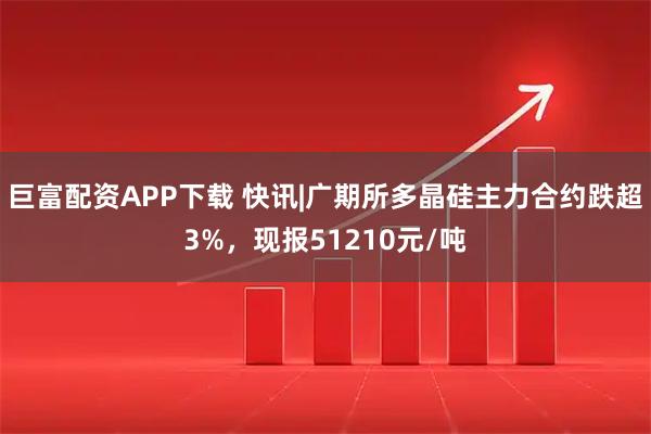 巨富配资APP下载 快讯|广期所多晶硅主力合约跌超3%，现报51210元/吨