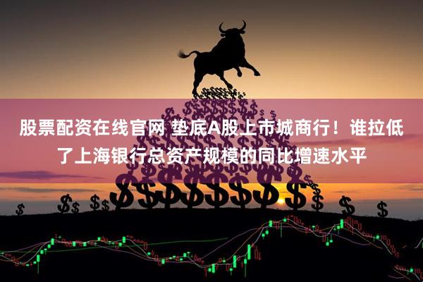 股票配资在线官网 垫底A股上市城商行！谁拉低了上海银行总资产规模的同比增速水平