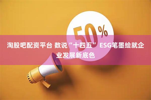 淘股吧配资平台 数说“十四五” ESG笔墨绘就企业发展新底色