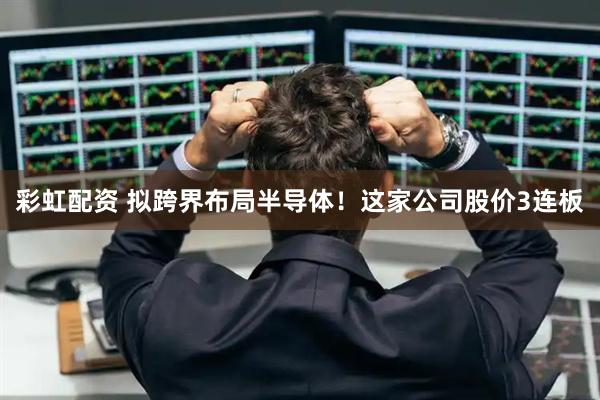 彩虹配资 拟跨界布局半导体！这家公司股价3连板