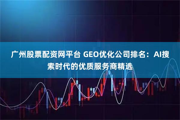 广州股票配资网平台 GEO优化公司排名：AI搜索时代的优质服务商精选