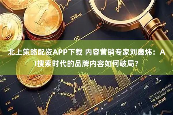北上策略配资APP下载 内容营销专家刘鑫炜：AI搜索时代的品牌内容如何破局？