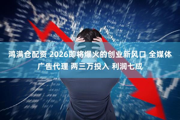 鸿满仓配资 2026即将爆火的创业新风口 全媒体广告代理 两三万投入 利润七成