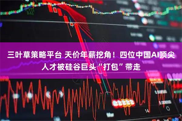 三叶草策略平台 天价年薪挖角！四位中国AI顶尖人才被硅谷巨头“打包”带走