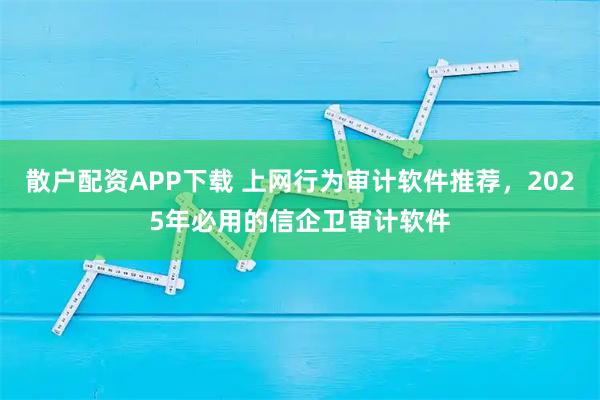 散户配资APP下载 上网行为审计软件推荐，2025年必用的信企卫审计软件