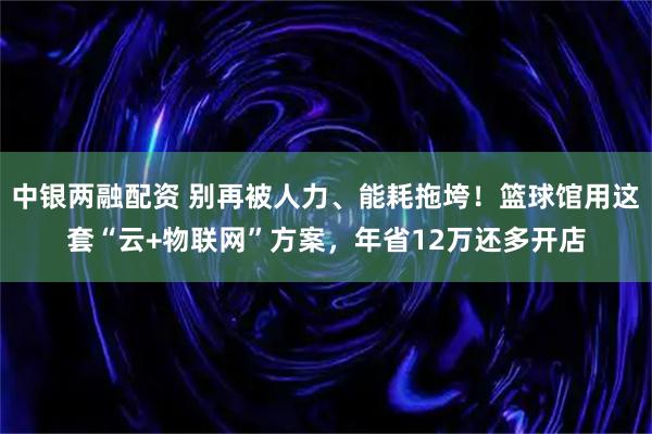 中银两融配资 别再被人力、能耗拖垮！篮球馆用这套“云+物联网”方案，年省12万还多开店