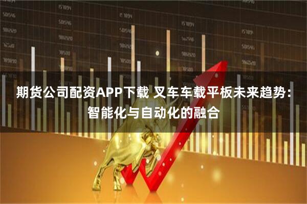 期货公司配资APP下载 叉车车载平板未来趋势：智能化与自动化的融合