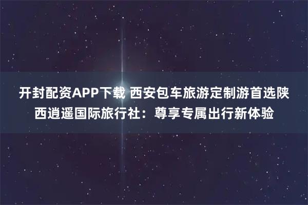 开封配资APP下载 西安包车旅游定制游首选陕西逍遥国际旅行社：尊享专属出行新体验