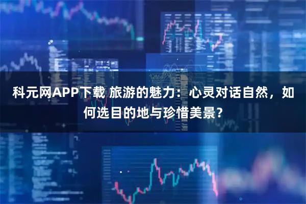 科元网APP下载 旅游的魅力：心灵对话自然，如何选目的地与珍惜美景？
