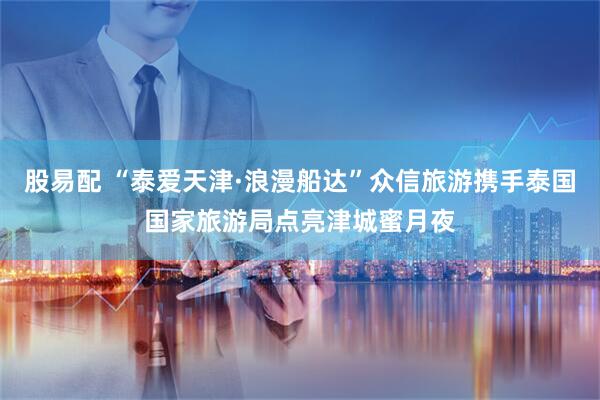 股易配 “泰爱天津·浪漫船达”众信旅游携手泰国国家旅游局点亮津城蜜月夜