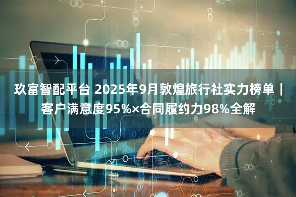 玖富智配平台 2025年9月敦煌旅行社实力榜单｜客户满意度95%×合同履约力98%全解