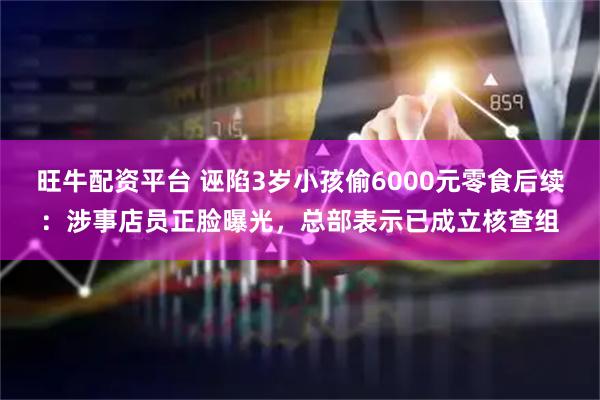 旺牛配资平台 诬陷3岁小孩偷6000元零食后续：涉事店员正脸曝光，总部表示已成立核查组