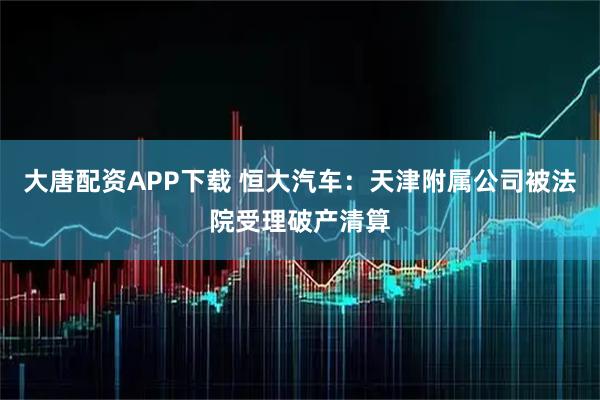 大唐配资APP下载 恒大汽车：天津附属公司被法院受理破产清算