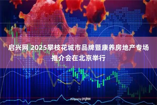启兴网 2025攀枝花城市品牌暨康养房地产专场推介会在北京举行