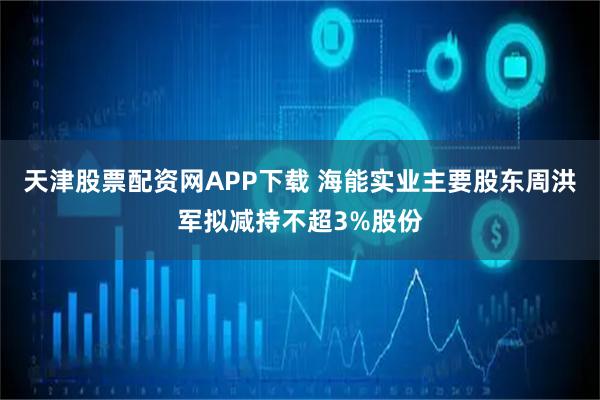 天津股票配资网APP下载 海能实业主要股东周洪军拟减持不超3%股份