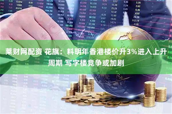 莱财网配资 花旗：料明年香港楼价升3%进入上升周期 写字楼竞争或加剧
