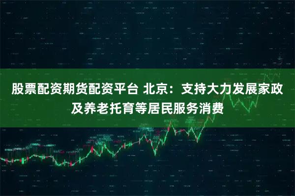 股票配资期货配资平台 北京：支持大力发展家政及养老托育等居民服务消费