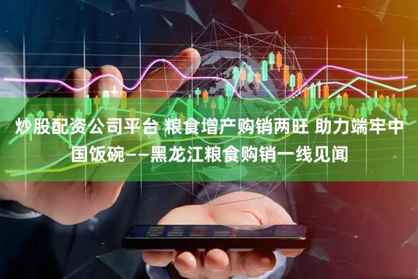 炒股配资公司平台 粮食增产购销两旺 助力端牢中国饭碗——黑龙江粮食购销一线见闻