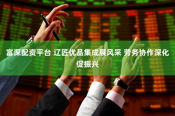 富深配资平台 辽匠优品集成展风采 劳务协作深化促振兴