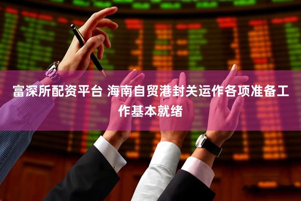富深所配资平台 海南自贸港封关运作各项准备工作基本就绪