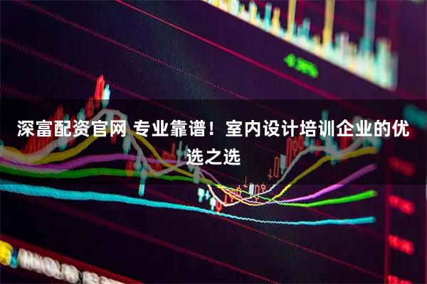 深富配资官网 专业靠谱！室内设计培训企业的优选之选