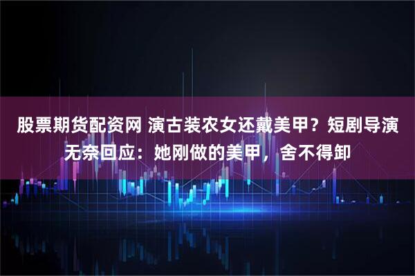股票期货配资网 演古装农女还戴美甲？短剧导演无奈回应：她刚做的美甲，舍不得卸