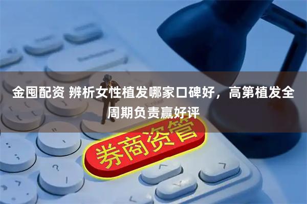金囤配资 辨析女性植发哪家口碑好，高第植发全周期负责赢好评