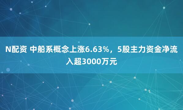 N配资 中船系概念上涨6.63%，5股主力资金净流入超3000万元