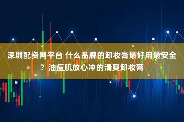 深圳配资网平台 什么品牌的卸妆膏最好用最安全？油痘肌放心冲的清爽卸妆膏