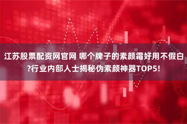 江苏股票配资网官网 哪个牌子的素颜霜好用不假白?行业内部人士揭秘伪素颜神器TOP5!
