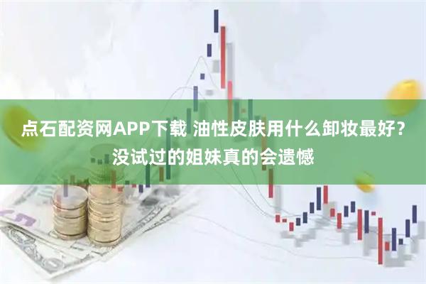 点石配资网APP下载 油性皮肤用什么卸妆最好？没试过的姐妹真的会遗憾