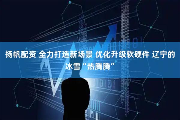 扬帆配资 全力打造新场景 优化升级软硬件 辽宁的冰雪“热腾腾”
