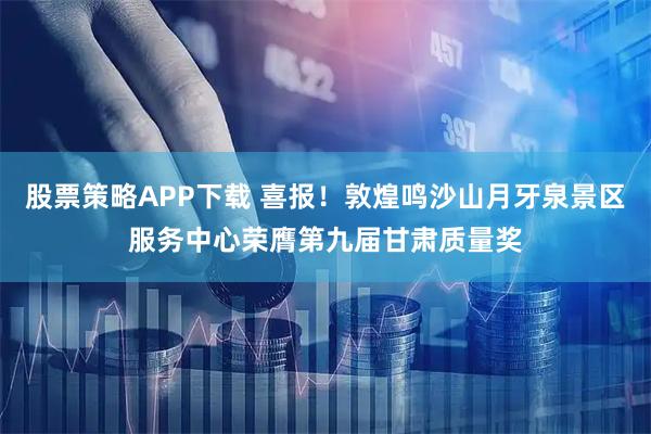 股票策略APP下载 喜报！敦煌鸣沙山月牙泉景区服务中心荣膺第九届甘肃质量奖