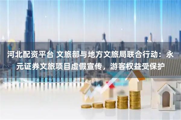河北配资平台 文旅部与地方文旅局联合行动：永元证券文旅项目虚假宣传，游客权益受保护