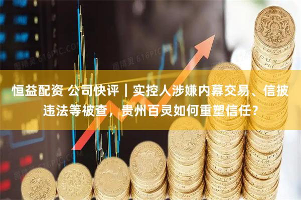 恒益配资 公司快评︱实控人涉嫌内幕交易、信披违法等被查，贵州百灵如何重塑信任？