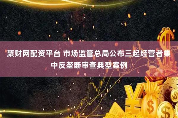 聚财网配资平台 市场监管总局公布三起经营者集中反垄断审查典型案例