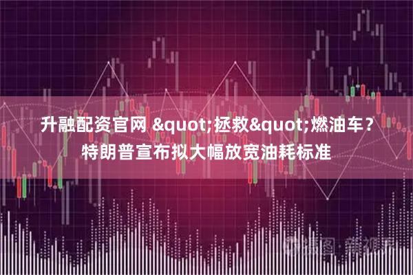 升融配资官网 "拯救"燃油车？特朗普宣布拟大幅放宽油耗标准
