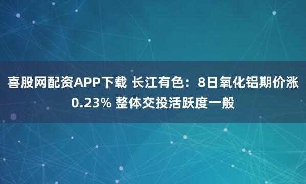 喜股网配资APP下载 长江有色：8日氧化铝期价涨0.23% 整体交投活跃度一般