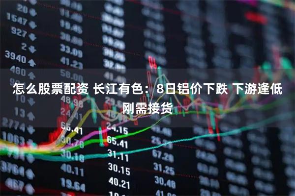 怎么股票配资 长江有色：8日铝价下跌 下游逢低刚需接货