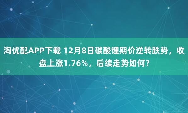 淘优配APP下载 12月8日碳酸锂期价逆转跌势，收盘上涨1.76%，后续走势如何？