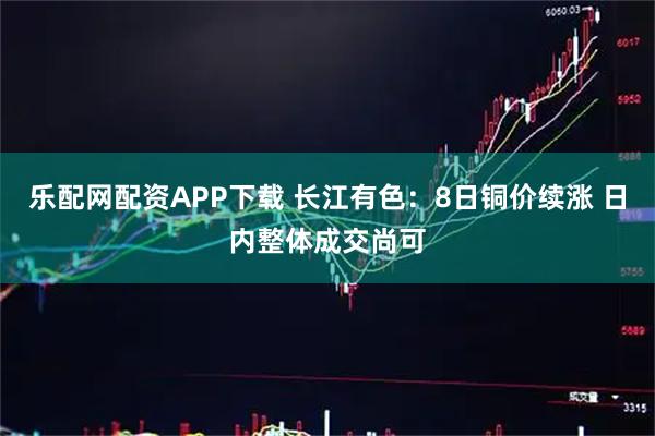 乐配网配资APP下载 长江有色：8日铜价续涨 日内整体成交尚可