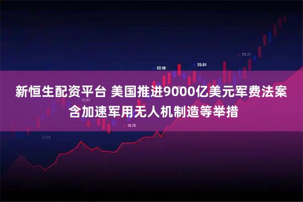 新恒生配资平台 美国推进9000亿美元军费法案 含加速军用无人机制造等举措