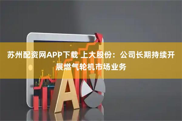 苏州配资网APP下载 上大股份：公司长期持续开展燃气轮机市场业务