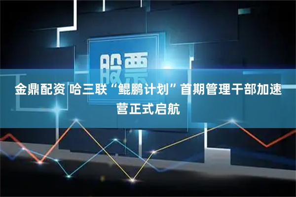 金鼎配资 哈三联“鲲鹏计划”首期管理干部加速营正式启航