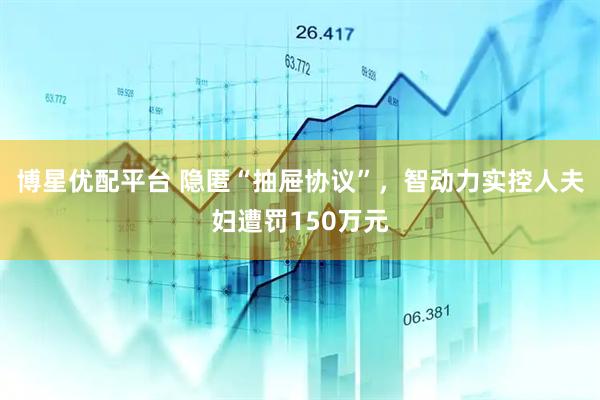 博星优配平台 隐匿“抽屉协议”，智动力实控人夫妇遭罚150万元